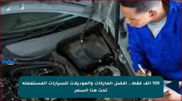 100 ألف فقط.. أفضل الماركات والموديلات للسيارات المستعملة تحت هذا السعر